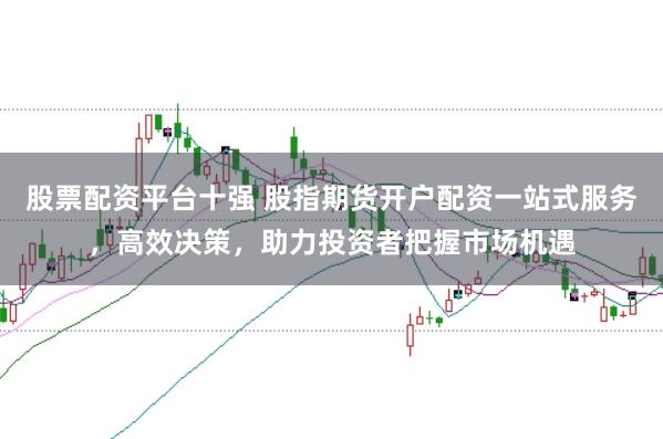股票配资平台十强 股指期货开户配资一站式服务，高效决策，助力投资者把握市场机遇