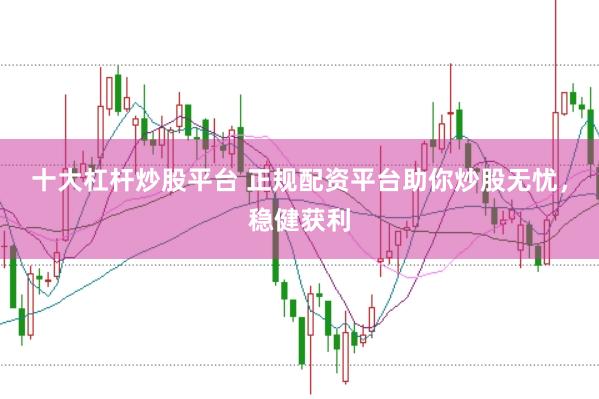 十大杠杆炒股平台 正规配资平台助你炒股无忧，稳健获利