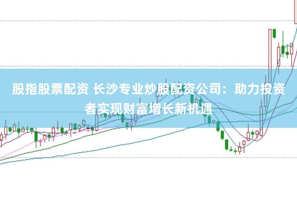 股指股票配资 长沙专业炒股配资公司：助力投资者实现财富增长新机遇