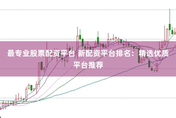 最专业股票配资平台 新配资平台排名：精选优质平台推荐