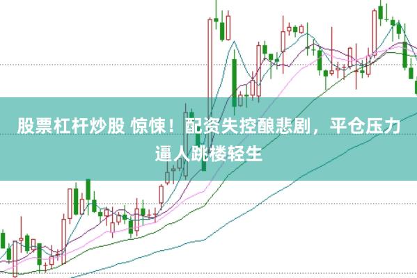 股票杠杆炒股 惊悚！配资失控酿悲剧，平仓压力逼人跳楼轻生