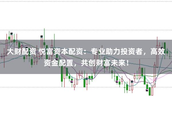 大财配资 悦富资本配资：专业助力投资者，高效资金配置，共创财富未来！