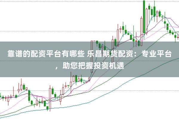 靠谱的配资平台有哪些 乐昌期货配资：专业平台，助您把握投资机遇