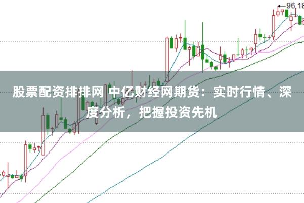 股票配资排排网 中亿财经网期货：实时行情、深度分析，把握投资先机