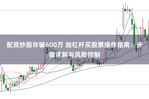 配资炒股诈骗600万 加杠杆买股票操作指南：步骤详解与风险控制