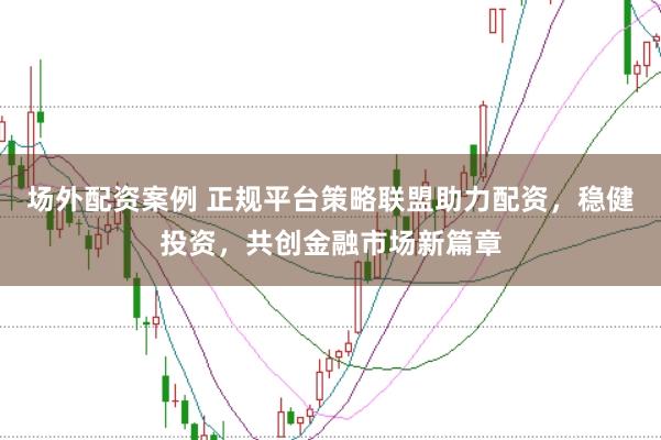 场外配资案例 正规平台策略联盟助力配资，稳健投资，共创金融市场新篇章
