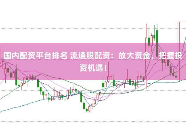 国内配资平台排名 流通股配资：放大资金，把握投资机遇！