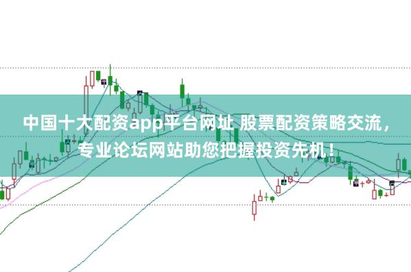 中国十大配资app平台网址 股票配资策略交流，专业论坛网站助您把握投资先机！