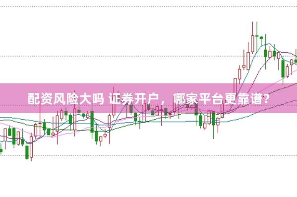 配资风险大吗 证券开户，哪家平台更靠谱？