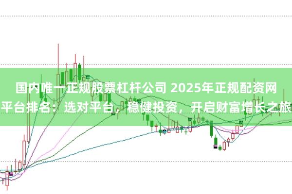 国内唯一正规股票杠杆公司 2025年正规配资网平台排名：选对平台，稳健投资，开启财富增长之旅