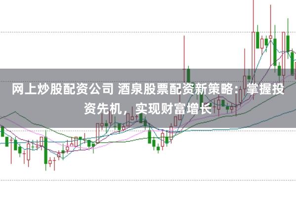 网上炒股配资公司 酒泉股票配资新策略：掌握投资先机，实现财富增长