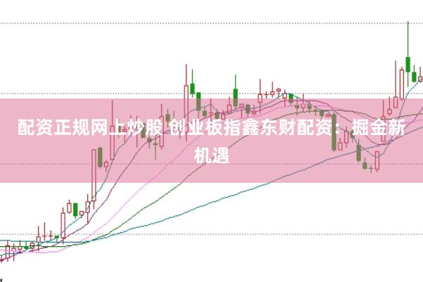 配资正规网上炒股 创业板指鑫东财配资：掘金新机遇
