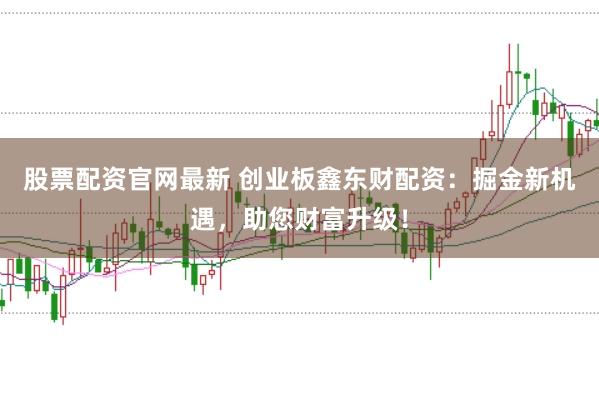 股票配资官网最新 创业板鑫东财配资：掘金新机遇，助您财富升级！