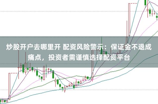 炒股开户去哪里开 配资风险警示：保证金不退成痛点，投资者需谨慎选择配资平台