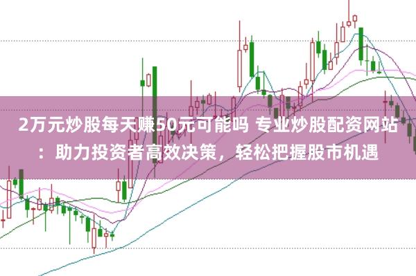 2万元炒股每天赚50元可能吗 专业炒股配资网站：助力投资者高效决策，轻松把握股市机遇