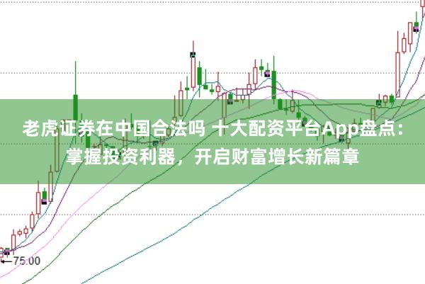 老虎证券在中国合法吗 十大配资平台App盘点：掌握投资利器，开启财富增长新篇章