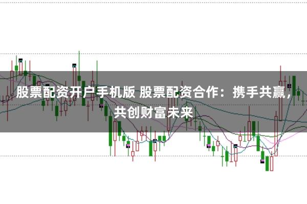 股票配资开户手机版 股票配资合作:携手共赢,共创财富未来