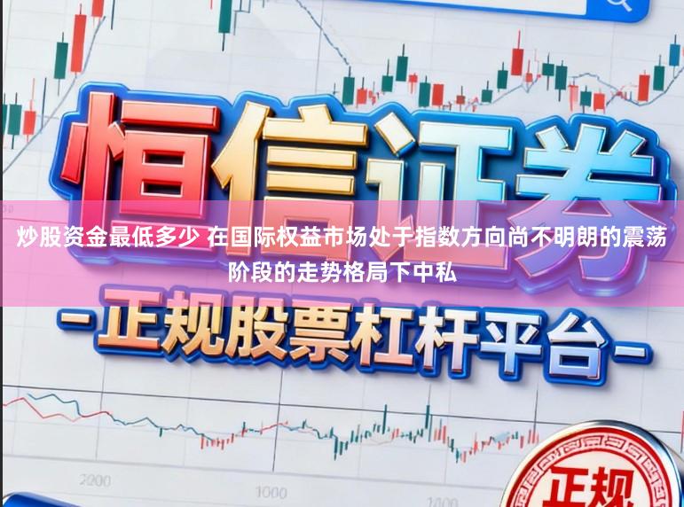 炒股资金最低多少 在国际权益市场处于指数方向尚不明朗的震荡阶段的走势格局下中私