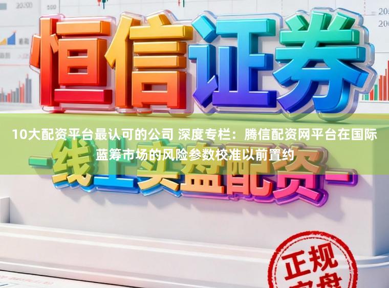 10大配资平台最认可的公司 深度专栏：腾信配资网平台在国际蓝筹市场的风险参数校准以前置约