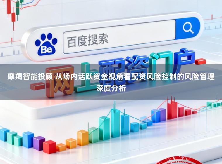摩羯智能投顾 从场内活跃资金视角看配资风险控制的风险管理深度分析