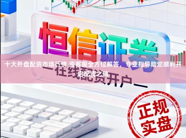 十大外盘配资市场行情 资客服全方位解答，专业指导助您顺利开启配资之旅