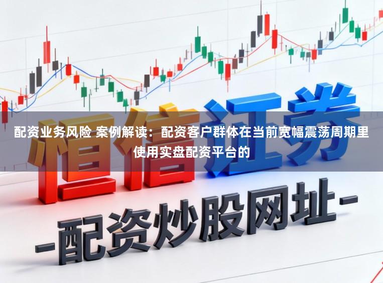配资业务风险 案例解读：配资客户群体在当前宽幅震荡周期里使用实盘配资平台的
