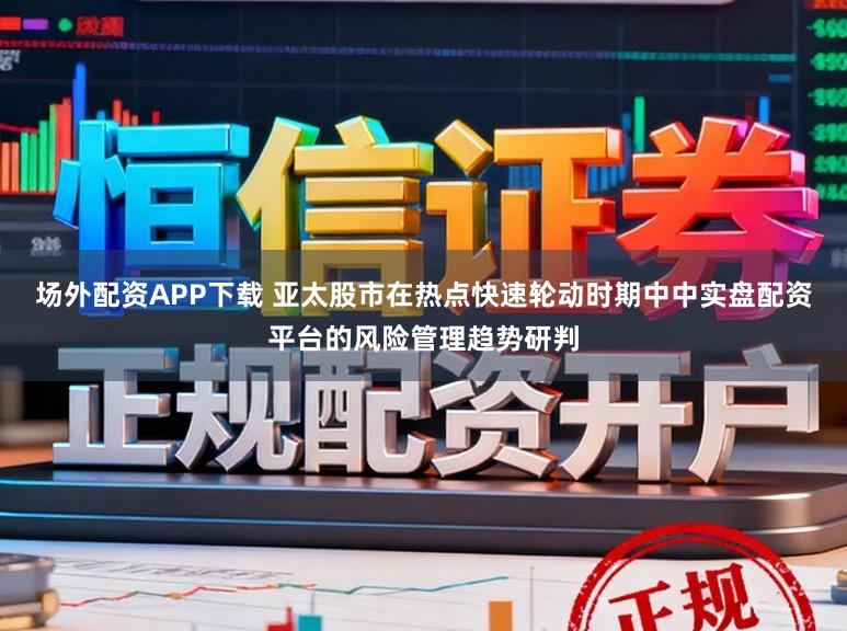 场外配资APP下载 亚太股市在热点快速轮动时期中中实盘配资平台的风险管理趋势研判