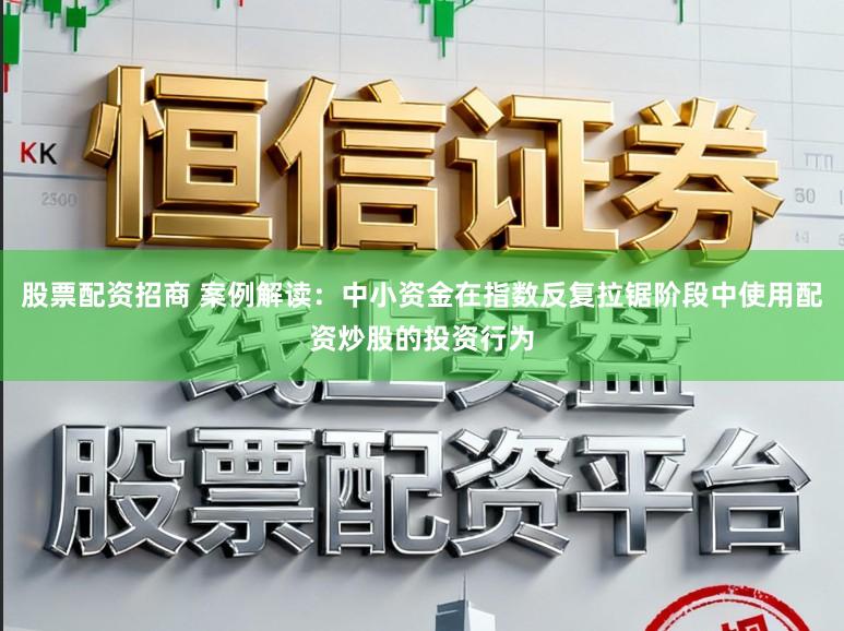 股票配资招商 案例解读：中小资金在指数反复拉锯阶段中使用配资炒股的投资行为