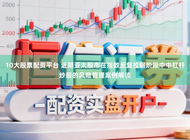 10大股票配资平台 近期亚太股市在指数反复拉锯阶段中中杠杆炒股的风险管理案例解读
