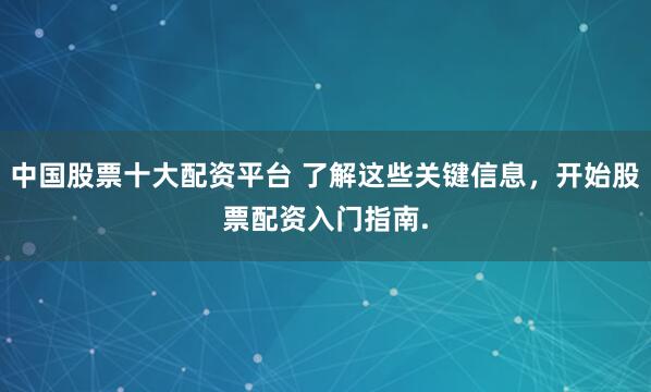 中国股票十大配资平台 了解这些关键信息，开始股票配资入门指南.