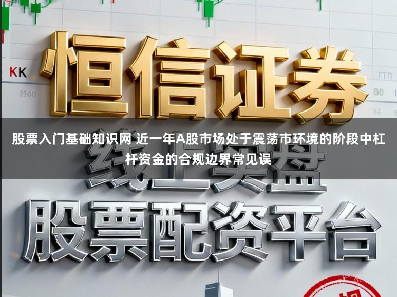 股票入门基础知识网 近一年A股市场处于震荡市环境的阶段中杠杆资金的合规边界常见误
