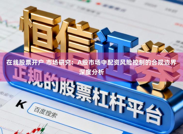在线股票开户 市场研究：A股市场中配资风险控制的合规边界深度分析
