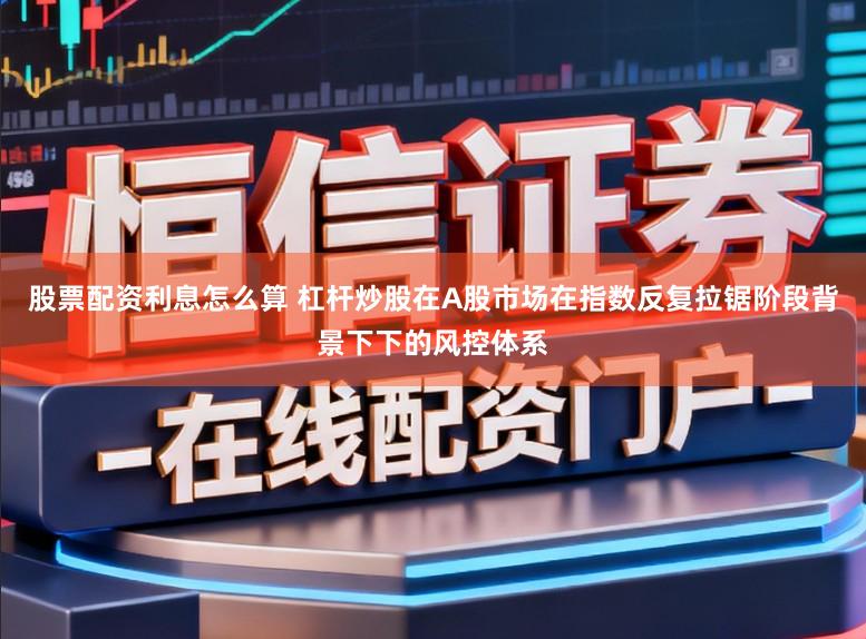 股票配资利息怎么算 杠杆炒股在A股市场在指数反复拉锯阶段背景下下的风控体系