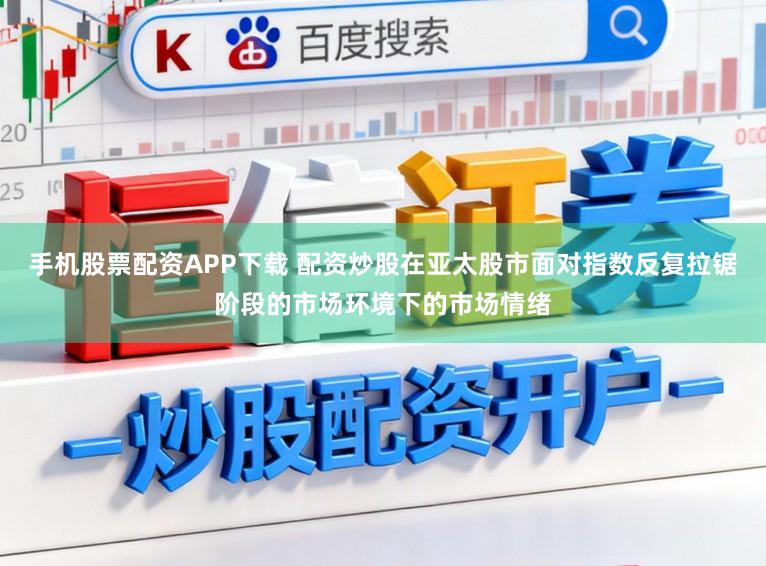 手机股票配资APP下载 配资炒股在亚太股市面对指数反复拉锯阶段的市场环境下的市场情绪